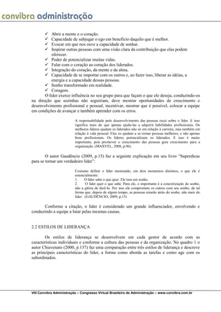 VIII Convibra Administração – Congresso Virtual Brasileiro de Administração – www.convibra.com.br 
 Abrir a mente e o coração. 
 Capacidade de subjugar o ego em benefício daquilo que é melhor. 
 Evocar em que nos ouve a capacidade de sonhar. 
 Inspirar outras pessoas com uma visão clara da contribuição que elas podem oferecer. 
 Poder de potencializar muitas vidas. 
 Falar com o coração ao coração dos liderados. 
 Integração do coração, da mente e da alma. 
 Capacidade de se importar com os outros e, ao fazer isso, liberar as idéias, a energia e a capacidade dessas pessoas. 
 Sonho transformado em realidade. 
 Coragem. 
O líder exerce influência no seu grupo para que façam o que ele deseja, conduzindo-os na direção que sozinhas não seguiriam, deve mostrar oportunidades de crescimento e desenvolvimento profissional e pessoal, incentivar, mostrar que é possível, colocar a equipe em condições de avançar e também aprender com os erros. 
A responsabilidade pelo desenvolvimento das pessoas recai sobre o líder. E isso significa mais do que apenas ajuda-las a adquirir habilidades profissionais. Os melhores líderes ajudam os liderados não só em relação à carreira, mas também em relação à vida pessoal. Eles os ajudam a se tornar pessoas melhores, e não apenas bons profissionais. Os líderes potencializam os liderados. E isso é muito importante, pois promover o crescimento das pessoas gera crescimento para a organização. (MAXVEL, 2008, p.96). 
O autor Gaudêncio (2009, p.15) faz a seguinte explicação em seu livro “Superdicas para se tornar um verdadeiro líder”: 
Costumo definir o líder mostrando, em dois momentos distintos, o que ele é essencialmente: 
1. O líder sabe o que quer. Ele tem um sonho. 
2. O líder quer o que sabe. Para ele, o importante é a concretização do sonho, não a glória de fazê-lo. Por isso ele compromete os outros com seu sonho, de tal forma que, depois de algum tempo, as pessoas estarão atrás do sonho, não mais do líder. (GAUDÊNCIO, 2009, p.15) 
Conforme a citação, o líder é considerado um grande influenciador, envolvendo e conduzindo a equipe a lutar pelas mesmas causas. 
2.2 ESTILOS DE LIDERANÇA 
Os estilos de liderança se desenvolvem em cada gestor de acordo com as características individuais e conforme a cultura das pessoas e da organização. No quadro 1 o autor Chiavenato (2000, p.137) faz uma comparação entre três estilos de liderança e descreve as principais características do líder, a forma como aborda as tarefas e como age com os subordinados. 
 