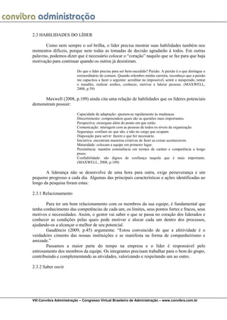 VIII Convibra Administração – Congresso Virtual Brasileiro de Administração – www.convibra.com.br 
2.3 HABILIDADES DO LÍDER 
Como nem sempre o sol brilha, o líder precisa mostrar suas habilidades também nos momentos difíceis, porque nem todas as tomadas de decisão agradarão à todos. Em outras palavras, podemos dizer que é necessário colocar o “coração” naquilo que se faz para que haja motivação para continuar quando os outros já desistiram. 
Do que o líder precisa para ser bem-sucedido? Paixão. A paixão é o que distingue o extraordinário do comum. Quando relembro minha carreira, reconheço que a paixão me capacitou a fazer o seguinte: acreditar no impossível, sentir o inesperado, tentar o inaudito, realizar sonhos, conhecer, motivar e liderar pessoas. (MAXWELL, 2008, p.59) 
Maxwell (2008, p.109) ainda cita uma relação de habilidades que os líderes potenciais demonstram possuir: 
Capacidade de adaptação: ajustam-se rapidamente às mudanças. 
Discernimento: compreendem quais são as questões mais importantes. 
Perspectiva: enxergam além do ponto em que estão. 
Comunicação: interagem com as pessoas de todos os níveis da organização. 
Segurança: confiam no que são, e não no cargo que ocupam. 
Disposição para servir: fazem o que for necessário. 
Iniciativa: encontram maneiras criativas de fazer as coisas acontecerem. 
Maturidade: colocam a equipe em primeiro lugar. 
Persistência: mantêm consistência em termos de caráter e competência a longo prazo. 
Confiabilidade: são dignos de confiança naquilo que é mais importante. (MAXWELL, 2008, p.109) 
A liderança não se desenvolve de uma hora para outra, exige perseverança e um pequeno progresso a cada dia. Algumas das principais características e ações identificadas ao longo da pesquisa foram estas: 
2.3.1 Relacionamento 
Para ter um bom relacionamento com os membros da sua equipe, é fundamental que tenha conhecimento das competências de cada um, os limites, seus pontos fortes e fracos, seus motivos e necessidades. Assim, o gestor vai saber o que se passa no coração dos liderados e conhecer as condições pelas quais pode motivar e alocar cada um dentro dos processos, ajudando-os a alcançar o melhor de seu potencial. 
Gaudêncio (2009, p.45) argumenta: “Estou convencido de que a afetividade é o verdadeiro cimento das nossas instituições e se manifesta na forma de companheirismo e amizade.” 
Passamos a maior parte do tempo na empresa e o líder é responsável pelo entrosamento dos membros da equipe. Os integrantes precisam trabalhar para o bem do grupo, contribuindo e complementando as atividades, valorizando e respeitando um ao outro. 
2.3.2 Saber ouvir 
 