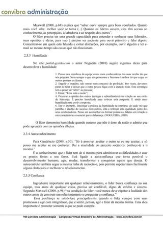 VIII Convibra Administração – Congresso Virtual Brasileiro de Administração – www.convibra.com.br 
Maxwell (2008, p.68) explica que “saber ouvir sempre gera bons resultados. Quanto mais você sabe, melhor você se torna (...) Quando os líderes ouvem, eles têm acesso ao conhecimento, às percepções, à sabedoria e ao respeito dos outros”. 
O líder precisa ter uma grande capacidade para entender e conhecer seus liderados, suas opiniões e ideias, para isso é preciso ser paciente para ouvir primeiro e falar depois. Concentrar-se em quem está falando e evitar distrações, por exemplo, ouvir alguém e ler e- mail ao mesmo tempo são coisas que não funcionam. 
2.3.3 Humildade 
No site portal-gestão.com o autor Nogueira (2010) sugere algumas dicas para desenvolver a humildade: 
1. Pensar nos membros da equipe como mais conhecedores das suas tarefas do que nós próprios. Nem sempre o que nós pensamos e fazemos é melhor do que o que os outros pensam ou fazem; 
2. Engolir o orgulho, não entrar num concurso de perfeição. Por vezes, devemos parar de falar e deixar que a outra pessoa fique com a atenção toda. Esta estratégia tem o poder de “abrir” as pessoas; 
3. Dizer: “Tens toda a razão”; 
4. Procurar a opinião dos outros (colegas e subordinados) em relação ao seu estilo de liderança. É preciso humildade para colocar esta pergunta. E ainda mais humildade para ouvir a resposta; 
6. Dar o exemplo. Encorajar a prática da humildade na empresa: de cada vez que partilha o crédito do sucesso com outros, está a reforçar esta qualidade junto dos seus colaboradores. Pense em aconselhar ou formar potenciais líderes em relação a esta característica essencial para a liderança. (NOGUEIRA, 2010) 
O líder demonstra humildade quando assume que não é dono da razão e admite que pode aprender com as opiniões alheias. 
2.3.4 Autoconhecimento 
Para Gaudêncio (2009, p.50), “Só é possível aceitar o outro se eu me aceitar, e só posso me aceitar se me conhecer. Daí a atualidade do preceito socrático: conhece-te a ti mesmo.” 
É o conhecimento que o líder tem de si mesmo para administrar as dificuldades e usar os pontos fortes a seu favor. Está ligado a autoconfiança que torna possível o desenvolvimento humano, agir, mudar, transformar e conquistar aquilo que deseja. O autocontrole também segue a mesma linha de raciocínio, pois permite superar mais facilmente alguns obstáculos e melhorar o relacionamento. 
2.3.5 Confiança 
Ingrediente importante em qualquer relacionamento, o líder busca confiança na sua equipe, mas antes de qualquer coisa, precisa ser confiável, digno de crédito e sincero. Segundo Maxwell (2008, p.94) “na condição de líder, você nunca deve esperar a lealdade dos outros antes de construir um relacionamento e conquistar a confiança.” 
Essa confiança se estabelece principalmente quando o líder cumpre com suas promessas e age com integridade, que é sentir, pensar, agir e falar da mesma forma. Uma dica importante é prometer somente o que se pode cumprir.  