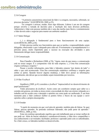 VIII Convibra Administração – Congresso Virtual Brasileiro de Administração – www.convibra.com.br 
2.3.6 Coragem 
“A primeira característica emocional do líder é a coragem, necessária, sobretudo, no processo decisório.” (GAUDÊNCIO, 2009, p.23). 
Ter coragem é arriscar, mudar, fazer algo diferente. Liderar é um ato de coragem porque envolve a tomada de decisões para a resolução dos mais diversos problemas. Administrar e lidar com pessoas também não é uma das tarefas mais fáceis e constantemente o líder deverá ceder e negociar para manter um ambiente saudável. 
2.3.7 Saber Delegar 
(...) a delegação é fundamental para o bom funcionamento de uma equipe. (GAUDÊNCIO, 2009, p.36). 
O líder precisa confiar nos funcionários para que as tarefas e responsabilidades sejam delegadas, observando o que é adequado para cada um. O treinamento e acompanhamento é o próximo passo, muito importante para o sucesso na execução das atividades e para futuramente delegar maior responsabilidade. 
2.3.8 Comunicação 
Para Chandler e Richardson (2008, p.74), “Agora, mais do que nunca, a comunicação está no nosso sangue. É o componente vital de toda empresa. (...) Uma boa comunicação origina confiança e respeito.” 
Passar e receber informações, para líder e liderados estarem “por dentro de tudo” e saber o que está acontecendo. Uma boa comunicação estabelece confiança e respeito para ambas as partes. Quando houver alguma mudança, o líder deve passar as informações pessoalmente, não deixar que as novidades sejam transmitidas por terceiros. 
2.3.9 Dar Feedback 
Gaudêncio (2009, p.41) considera o feedback “imprescindível no desenvolvimento do papel profissional.” 
Todos precisamos de feedback. Assim como um cozinheiro sempre quer saber se a comida está gostosa, em todas as áreas existe a necessidade de obter um retorno relatando se o trabalho está de acordo com o desejado e opiniões em como pode ser melhorado. É um bom momento para o líder conhecer melhor os pontos fortes e fracos da sua equipe e ouvir opiniões sobre o próprio desempenho. 
2.3.10 Estudar 
“A partir do momento em que você pára de aprender, também pára de liderar. Se quer liderar, precisa aprender. Se pretende continuar liderando, não pode parar de aprender.” (MAXWELL, 2008, p.142). 
Estar em contínuo aprendizado significa que está trabalhando para se tornar melhor do que pode ser. Além de buscar sabedoria e autodesenvolvimento, o líder deve compartilhar o seu conhecimento e ser treinador, facilitador, professor e aprender junto com os subordinados. Se o líder cresce, os liderados também se desenvolverão. 
 
