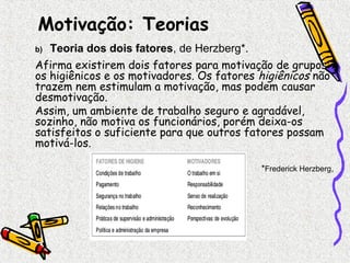 Motivação: Teorias 
b) Teoria dos dois fatores, de Herzberg*. 
Afirma existirem dois fatores para motivação de grupos: 
os higiênicos e os motivadores. Os fatores higiênicos não 
trazem nem estimulam a motivação, mas podem causar 
desmotivação. 
Assim, um ambiente de trabalho seguro e agradável, 
sozinho, não motiva os funcionários, porém deixa-os 
satisfeitos o suficiente para que outros fatores possam 
motivá-los. 
*Frederick Herzberg, 
 