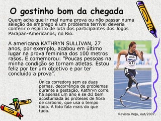 O gostinho bom da chegada 
Quem acha que ir mal numa prova ou não passar numa 
seleção de emprego é um problema terrível deveria 
conferir o espírito de luta dos participantes dos Jogos 
Parapan-Americanos, no Rio. 
A americana KATHRYN SULLIVAN, 27 
anos, por exemplo, acabou em último 
lugar na prova feminina dos 100 metros 
rasos. E comemorou: "Poucas pessoas na 
minha condição se tornam atletas. Estou 
feliz por ter um objetivo e por ter 
concluído a prova". 
Revista Veja, out/2007. 
Única corredora sem as duas 
pernas, decorrência de problemas 
durante a gestação, Kathryn corre 
há apenas um ano e se diz bem 
acostumada às próteses de fibra 
de carbono, que usa o tempo 
todo. A foto fala mais do que 
tudo. 

