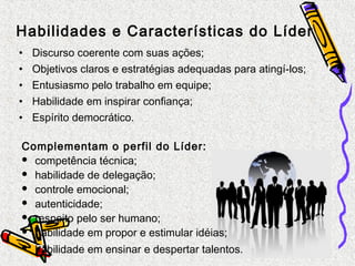 Habilidades e Características do Líder 
• Discurso coerente com suas ações; 
• Objetivos claros e estratégias adequadas para atingí-los; 
• Entusiasmo pelo trabalho em equipe; 
• Habilidade em inspirar confiança; 
• Espírito democrático. 
Complementam o perfil do Líder: 
 competência técnica; 
 habilidade de delegação; 
 controle emocional; 
 autenticidade; 
 respeito pelo ser humano; 
 habilidade em propor e estimular idéias; 
 habilidade em ensinar e despertar talentos. 
 