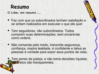 Resumo 
O Líder, em resumo .... 
 Faz com que os subordinados tenham satisfação e 
se sintam realizados em executar o que ele quer. 
 Tem seguidores, não subordinados. Todos 
cumprem suas determinações, sem encará-las 
como ordens. 
 Não comanda pelo medo, transmite segurança, 
confiança, inspira lealdade, é confidente e deixa as 
pessoas à vontade para expor seus pontos de vista. 
 Tem senso de justiça, e não toma decisões injustas. 
Seus atos são transparentes. 
 