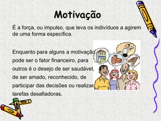 Motivação 
É a força, ou impulso, que leva os indivíduos a agirem 
de uma forma específica. 
Enquanto para alguns a motivação 
pode ser o fator financeiro, para 
outros é o desejo de ser saudável, 
de ser amado, reconhecido, de 
participar das decisões ou realizar 
tarefas desafiadoras. 
 