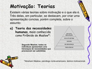 Motivação: Teorias 
Existem várias teorias sobre motivação e o que ela é. 
Três delas, em particular, se destacam, por criar uma 
apresentação concisa, porém completa, sobre o 
assunto: 
a) Teoria das necessidades 
humanas, mais conhecida 
como Pirâmide de Maslow*: 
Segundo Maslow, todos os 
indivíduos apresentam uma 
hierarquia de necessidades que 
precisavam ser satisfeitas 
*Abraham Maslow, psicólogo norte-americano, teórico motivacional. 
 