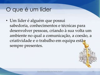 O que é um líder
• Um líder é alguém que possui
  sabedoria, conhecimentos e técnicas para
  desenvolver pessoas, criando à sua volta um
  ambiente no qual a comunicação, a coesão, a
  criatividade e o trabalho em equipa estão
  sempre presentes.




                Escola Secundária de Santo André   10
 