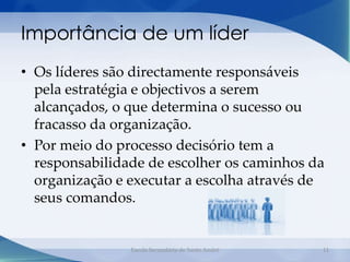 Importância de um líder
• Os líderes são directamente responsáveis
  pela estratégia e objectivos a serem
  alcançados, o que determina o sucesso ou
  fracasso da organização.
• Por meio do processo decisório tem a
  responsabilidade de escolher os caminhos da
  organização e executar a escolha através de
  seus comandos.


                Escola Secundária de Santo André   11
 