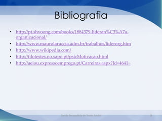 Bibliografia
• http://pt.shvoong.com/books/1884379-lideran%C3%A7a-
  organizacional/
• http://www.maurolaruccia.adm.br/trabalhos/liderorg.htm
• http://www.wikipedia.com/
• http://filotestes.no.sapo.pt/psicMotivacao.html
• http://aeiou.expressoemprego.pt/Carreiras.aspx?Id=4641~




                       Escola Secundária de Santo André     14
 