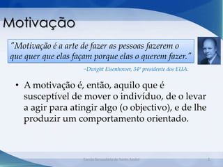 Motivação
"Motivação é a arte de fazer as pessoas fazerem o
que quer que elas façam porque elas o querem fazer."
                     −Dwight Eisenhower, 34º presidente dos EUA.


 • A motivação é, então, aquilo que é
   susceptível de mover o indivíduo, de o levar
   a agir para atingir algo (o objectivo), e de lhe
   produzir um comportamento orientado.



                    Escola Secundária de Santo André               2
 