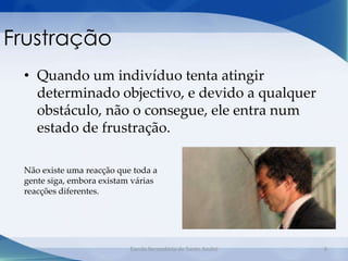 Frustração
 • Quando um indivíduo tenta atingir
   determinado objectivo, e devido a qualquer
   obstáculo, não o consegue, ele entra num
   estado de frustração.

 Não existe uma reacção que toda a
 gente siga, embora existam várias
 reacções diferentes.




                           Escola Secundária de Santo André   8
 
