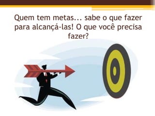 Quem tem metas... sabe o que fazer
para alcançá-las! O que você precisa
fazer?
 