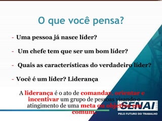 O que você pensa?
- Uma pessoa já nasce líder?
- Um chefe tem que ser um bom líder?
- Quais as características do verdadeiro líder?
- Você é um líder? Liderança
A liderança é o ato de comandar, orientar e
incentivar um grupo de pessoas visando o
atingimento de uma meta ou objetivo em
comum.
 