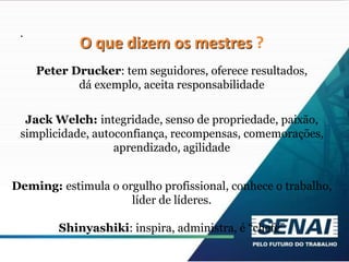 .
O que dizem os mestres ?
Peter Drucker: tem seguidores, oferece resultados,
dá exemplo, aceita responsabilidade
Jack Welch: integridade, senso de propriedade, paixão,
simplicidade, autoconfiança, recompensas, comemorações,
aprendizado, agilidade
Deming: estimula o orgulho profissional, conhece o trabalho,
líder de líderes.
Shinyashiki: inspira, administra, é “chefe”
 