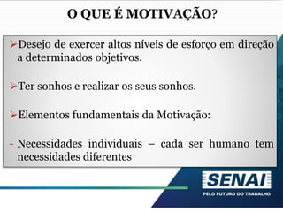 Motivação nas Organizações
Desejo de exercer altos níveis de esforço em direção
a determinados objetivos.
Ter sonhos e realizar os seus sonhos.
Elementos fundamentais da Motivação:
- Necessidades individuais – cada ser humano tem
necessidades diferentes
O QUE É MOTIVAÇÃO?
 