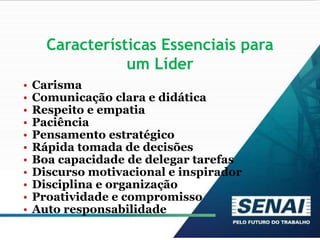 Características Essenciais para
um Líder
• Carisma
• Comunicação clara e didática
• Respeito e empatia
• Paciência
• Pensamento estratégico
• Rápida tomada de decisões
• Boa capacidade de delegar tarefas
• Discurso motivacional e inspirador
• Disciplina e organização
• Proatividade e compromisso
• Auto responsabilidade
 