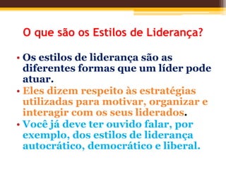O que são os Estilos de Liderança?
• Os estilos de liderança são as
diferentes formas que um líder pode
atuar.
• Eles dizem respeito às estratégias
utilizadas para motivar, organizar e
interagir com os seus liderados.
• Você já deve ter ouvido falar, por
exemplo, dos estilos de liderança
autocrático, democrático e liberal.
 