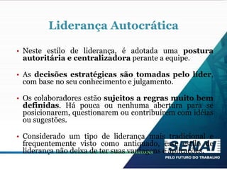 Liderança Autocrática
• Neste estilo de liderança, é adotada uma postura
autoritária e centralizadora perante a equipe.
• As decisões estratégicas são tomadas pelo líder,
com base no seu conhecimento e julgamento.
• Os colaboradores estão sujeitos a regras muito bem
definidas. Há pouca ou nenhuma abertura para se
posicionarem, questionarem ou contribuírem com idéias
ou sugestões.
• Considerado um tipo de liderança mais tradicional e
frequentemente visto como antiquado, esse estilo de
liderança não deixa de ter suas vantagens e aplicações.
 