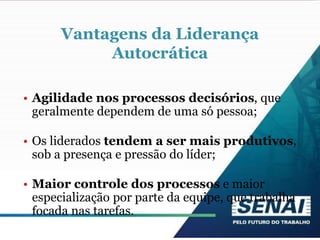 Vantagens da Liderança
Autocrática
• Agilidade nos processos decisórios, que
geralmente dependem de uma só pessoa;
• Os liderados tendem a ser mais produtivos,
sob a presença e pressão do líder;
• Maior controle dos processos e maior
especialização por parte da equipe, que trabalha
focada nas tarefas.
 