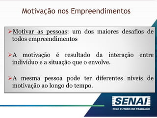 Motivação nos Empreendimentos
Motivar as pessoas: um dos maiores desafios de
todos empreendimentos
A motivação é resultado da interação entre
indivíduo e a situação que o envolve.
A mesma pessoa pode ter diferentes níveis de
motivação ao longo do tempo.
 
