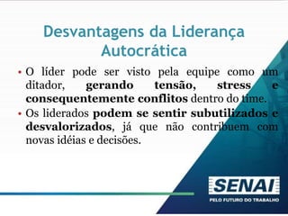 Desvantagens da Liderança
Autocrática
• O líder pode ser visto pela equipe como um
ditador, gerando tensão, stress e
consequentemente conflitos dentro do time.
• Os liderados podem se sentir subutilizados e
desvalorizados, já que não contribuem com
novas idéias e decisões.
 