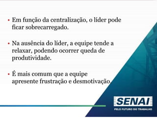 • Em função da centralização, o líder pode
ficar sobrecarregado.
• Na ausência do líder, a equipe tende a
relaxar, podendo ocorrer queda de
produtividade.
• É mais comum que a equipe
apresente frustração e desmotivação.
 