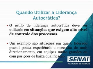 Quando Utilizar a Liderança
Autocrática?
• O estilo de liderança autocrática deve ser
utilizado em situações que exigem alto nível
de controle dos processos.
• Um exemplo são situações em que o liderado
possui pouca experiência e necessita de mais
direcionamento, em equipes muito grandes ou
com posições de baixa qualificação.
 