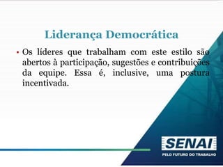 Liderança Democrática
• Os líderes que trabalham com este estilo são
abertos à participação, sugestões e contribuições
da equipe. Essa é, inclusive, uma postura
incentivada.
 