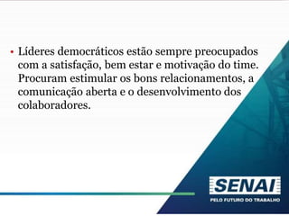• Líderes democráticos estão sempre preocupados
com a satisfação, bem estar e motivação do time.
Procuram estimular os bons relacionamentos, a
comunicação aberta e o desenvolvimento dos
colaboradores.
 