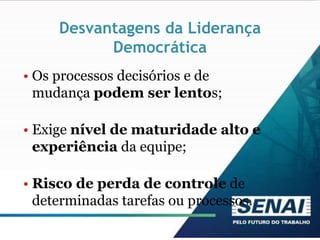 Desvantagens da Liderança
Democrática
• Os processos decisórios e de
mudança podem ser lentos;
• Exige nível de maturidade alto e
experiência da equipe;
• Risco de perda de controle de
determinadas tarefas ou processos.
 