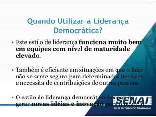 Quando Utilizar a Liderança
Democrática?
• Este estilo de liderança funciona muito bem
em equipes com nível de maturidade
elevado.
• Também é eficiente em situações em que o líder
não se sente seguro para determinadas decisões
e necessita de contribuições de outras pessoas.
• O estilo de liderança democrático é capaz de
gerar novas idéias e inovação para o negócio.
 