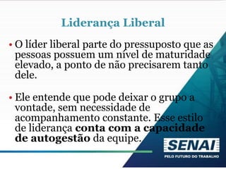 Liderança Liberal
• O líder liberal parte do pressuposto que as
pessoas possuem um nível de maturidade
elevado, a ponto de não precisarem tanto
dele.
• Ele entende que pode deixar o grupo a
vontade, sem necessidade de
acompanhamento constante. Esse estilo
de liderança conta com a capacidade
de autogestão da equipe.
 