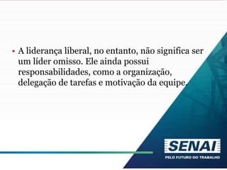 • A liderança liberal, no entanto, não significa ser
um líder omisso. Ele ainda possui
responsabilidades, como a organização,
delegação de tarefas e motivação da equipe.
 