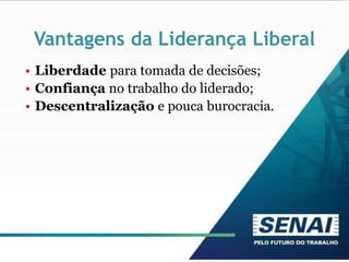Vantagens da Liderança Liberal
• Liberdade para tomada de decisões;
• Confiança no trabalho do liderado;
• Descentralização e pouca burocracia.
 