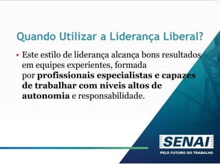 Quando Utilizar a Liderança Liberal?
• Este estilo de liderança alcança bons resultados
em equipes experientes, formada
por profissionais especialistas e capazes
de trabalhar com níveis altos de
autonomia e responsabilidade.
 