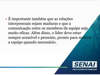 • É importante também que as relações
interpessoais sejam maduras e que a
comunicação entre os membros da equipe seja
muito eficaz. Além disso, o líder deve estar
sempre acessível e presente, pronto para motivar
a equipe quando necessário.
 