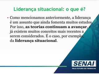 Liderança situacional: o que é?
• Como mencionamos anteriormente, a liderança
é um assunto que ainda fomenta muitos estudos.
Por isso, as teorias continuam a avançar, e
já existem muitos conceitos mais recentes a
serem considerados. É o caso, por exemplo,
da liderança situacional.
 