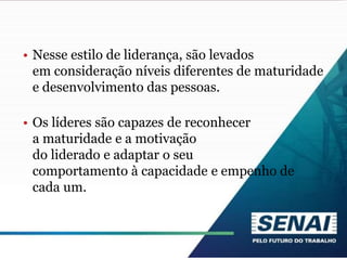 • Nesse estilo de liderança, são levados
em consideração níveis diferentes de maturidade
e desenvolvimento das pessoas.
• Os líderes são capazes de reconhecer
a maturidade e a motivação
do liderado e adaptar o seu
comportamento à capacidade e empenho de
cada um.
 