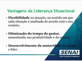 Vantagens da Liderança Situacional
• Flexibilidade na atuação, no sentido em que
cada situação é analisada de acordo com o seu
cenário;
• Otimização do tempo do gestor,
aumentando sua produtividade e da equipe;
• Desenvolvimento da maturidade da equipe
e líder.
 