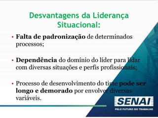 Desvantagens da Liderança
Situacional:
• Falta de padronização de determinados
processos;
• Dependência do domínio do líder para lidar
com diversas situações e perfis profissionais;
• Processo de desenvolvimento do time pode ser
longo e demorado por envolver diversas
variáveis.
 