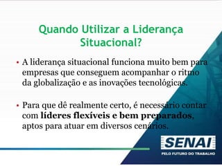 Quando Utilizar a Liderança
Situacional?
• A liderança situacional funciona muito bem para
empresas que conseguem acompanhar o ritmo
da globalização e as inovações tecnológicas.
• Para que dê realmente certo, é necessário contar
com líderes flexíveis e bem preparados,
aptos para atuar em diversos cenários.
 