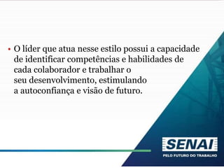 • O líder que atua nesse estilo possui a capacidade
de identificar competências e habilidades de
cada colaborador e trabalhar o
seu desenvolvimento, estimulando
a autoconfiança e visão de futuro.
 