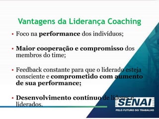 Vantagens da Liderança Coaching
• Foco na performance dos indivíduos;
• Maior cooperação e compromisso dos
membros do time;
• Feedback constante para que o liderado esteja
consciente e comprometido com aumento
de sua performance;
• Desenvolvimento contínuo de líderes e
liderados.
 