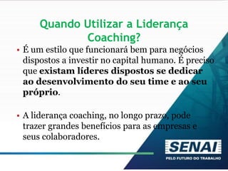 Quando Utilizar a Liderança
Coaching?
• É um estilo que funcionará bem para negócios
dispostos a investir no capital humano. É preciso
que existam líderes dispostos se dedicar
ao desenvolvimento do seu time e ao seu
próprio.
• A liderança coaching, no longo prazo, pode
trazer grandes benefícios para as empresas e
seus colaboradores.
 