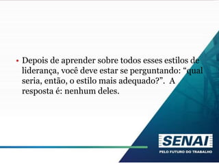 • Depois de aprender sobre todos esses estilos de
liderança, você deve estar se perguntando: “qual
seria, então, o estilo mais adequado?”. A
resposta é: nenhum deles.
 