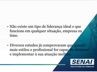 • Não existe um tipo de liderança ideal e que
funcione em qualquer situação, empresa ou
time.
• Diversos estudos já comprovaram que quanto
mais estilos o profissional for capaz de dominar
e implementar à sua atuação melhor.
 