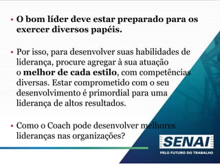 • O bom líder deve estar preparado para os
exercer diversos papéis.
• Por isso, para desenvolver suas habilidades de
liderança, procure agregar à sua atuação
o melhor de cada estilo, com competências
diversas. Estar comprometido com o seu
desenvolvimento é primordial para uma
liderança de altos resultados.
• Como o Coach pode desenvolver melhores
lideranças nas organizações?
 