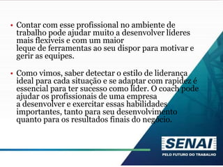 • Contar com esse profissional no ambiente de
trabalho pode ajudar muito a desenvolver líderes
mais flexíveis e com um maior
leque de ferramentas ao seu dispor para motivar e
gerir as equipes.
• Como vimos, saber detectar o estilo de liderança
ideal para cada situação e se adaptar com rapidez é
essencial para ter sucesso como líder. O coach pode
ajudar os profissionais de uma empresa
a desenvolver e exercitar essas habilidades
importantes, tanto para seu desenvolvimento
quanto para os resultados finais do negócio.
 