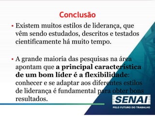 Conclusão
• Existem muitos estilos de liderança, que
vêm sendo estudados, descritos e testados
cientificamente há muito tempo.
• A grande maioria das pesquisas na área
apontam que a principal característica
de um bom líder é a flexibilidade:
conhecer e se adaptar aos diferentes estilos
de liderança é fundamental para obter bons
resultados.
 