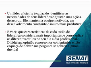 • Um líder eficiente é capaz de identificar as
necessidades de seus liderados e ajustar suas ações
de acordo. Ele mantém a equipe motivada, em
desenvolvimento constante e muito mais produtiva!
• E você, que características de cada estilo de
liderança considera mais importantes, e como aplica
os diferentes estilos no seu dia a dia profissional?
Divida sua opinião conosco nos comentários e não
esqueça de deixar sua pergunta se sobrou alguma
dúvida!
 